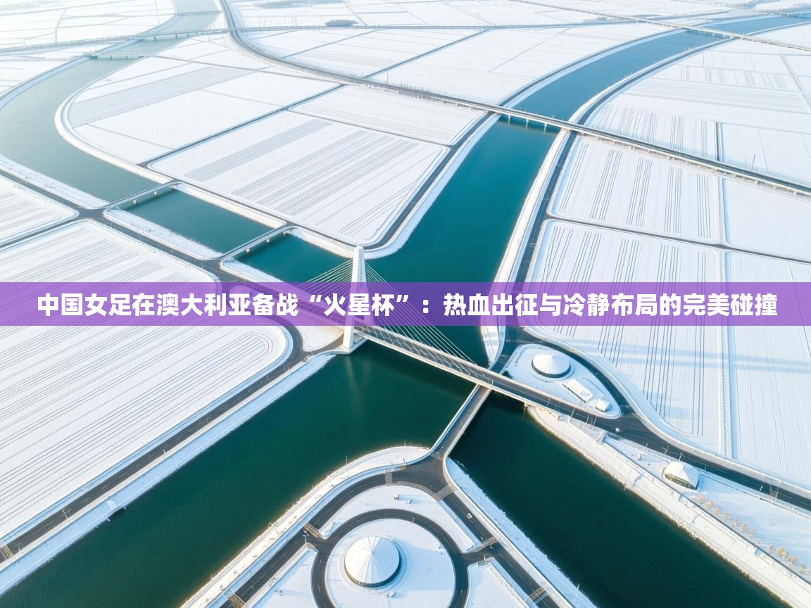 中国女足在澳大利亚备战“火星杯”:热血出征与冷静布局的完美碰撞 第2张